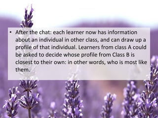 • After the chat: each learner now has information
about an individual in other class, and can draw up a
profile of that individual. Learners from class A could
be asked to decide whose profile from Class B is
closest to their own: in other words, who is most like
them.
 