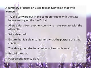 A summary of issues on using text and/or voice chat with
learners:
• Try the software out in the computer room with the class
before setting up the ‘real’ chat.
• Allow a class from another country to make contact with the
other class.
• Set a clear task.
• Ensure that it is clear to learners what the purpose of using
chat is.
• The ideal group size for a text or voice chat is small.
• Record the chat.
• Have a contingency plan.
 