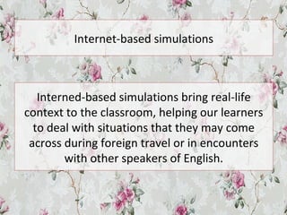 Internet-based simulations
Interned-based simulations bring real-life
context to the classroom, helping our learners
to deal with situations that they may come
across during foreign travel or in encounters
with other speakers of English.
 
