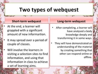 Two types of webquest
Short-term webquest
• At the end, a learner will
grappled with a significant
amount of new informartion.
• It may spread over a period of
couple of classes.
• Will involve the learners in
visiting a selection sites to find
information, and using that
information in class to achieve
a set of learning aims.
Long-term webquest
• After completing, a learner will
have analysed a body
knowledge deeply and
transforming it in some ways.
• They will have demonstrated an
understanding of the material
by creating something that
other can respond online or
offline.
 