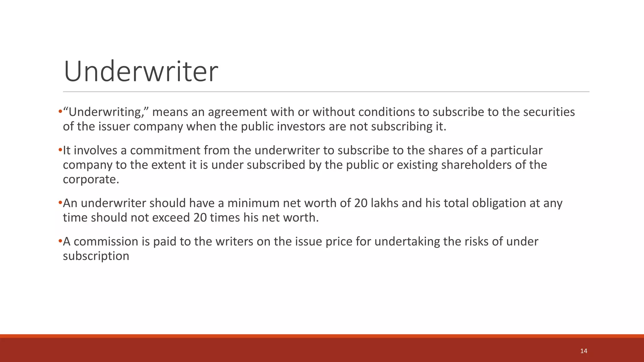 Underwriter
•“Underwriting,” means an agreement with or without conditions to subscribe to the securities
of the issuer company when the public investors are not subscribing it.
•It involves a commitment from the underwriter to subscribe to the shares of a particular
company to the extent it is under subscribed by the public or existing shareholders of the
corporate.
•An underwriter should have a minimum net worth of 20 lakhs and his total obligation at any
time should not exceed 20 times his net worth.
•A commission is paid to the writers on the issue price for undertaking the risks of under
subscription
14
 