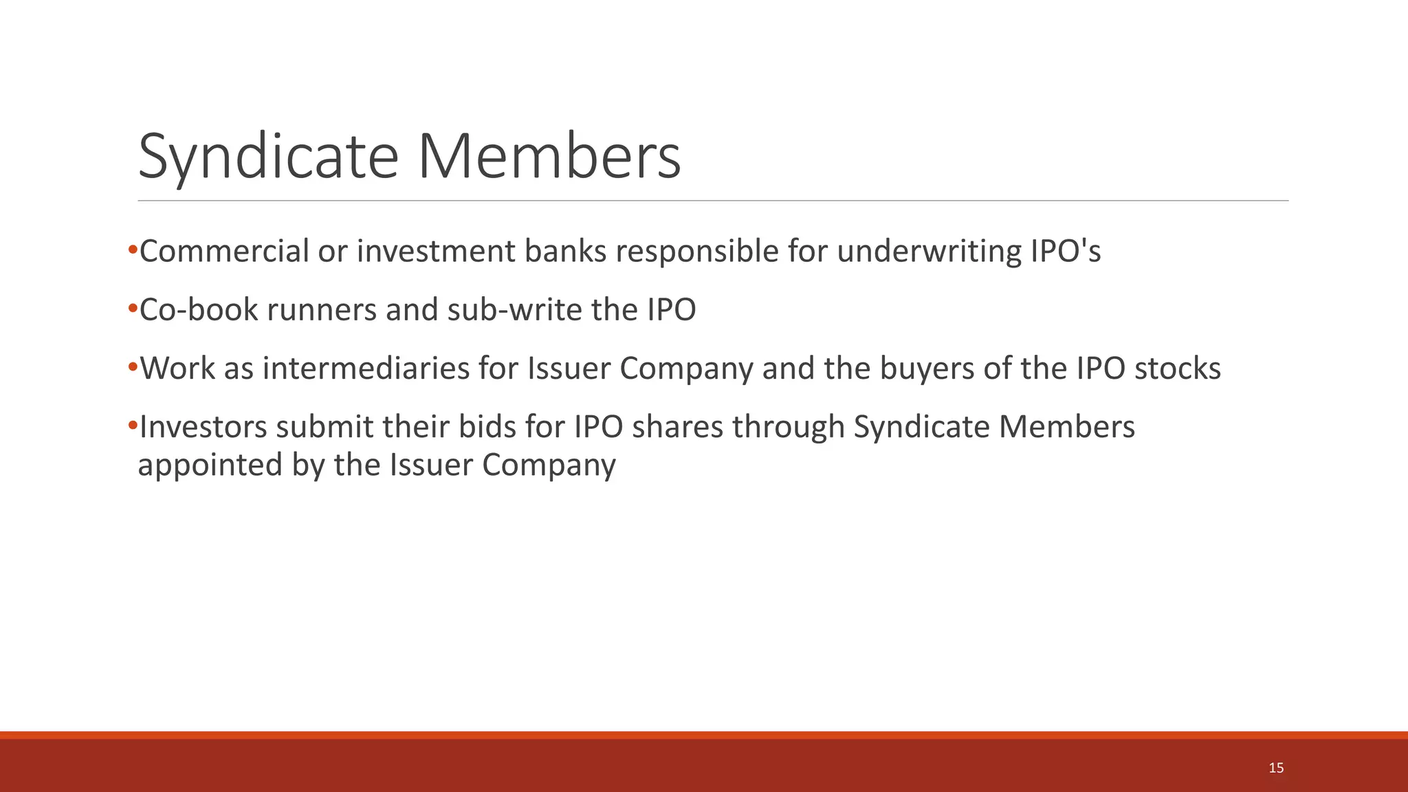 Syndicate Members
•Commercial or investment banks responsible for underwriting IPO's
•Co-book runners and sub-write the IPO
•Work as intermediaries for Issuer Company and the buyers of the IPO stocks
•Investors submit their bids for IPO shares through Syndicate Members
appointed by the Issuer Company
15
 