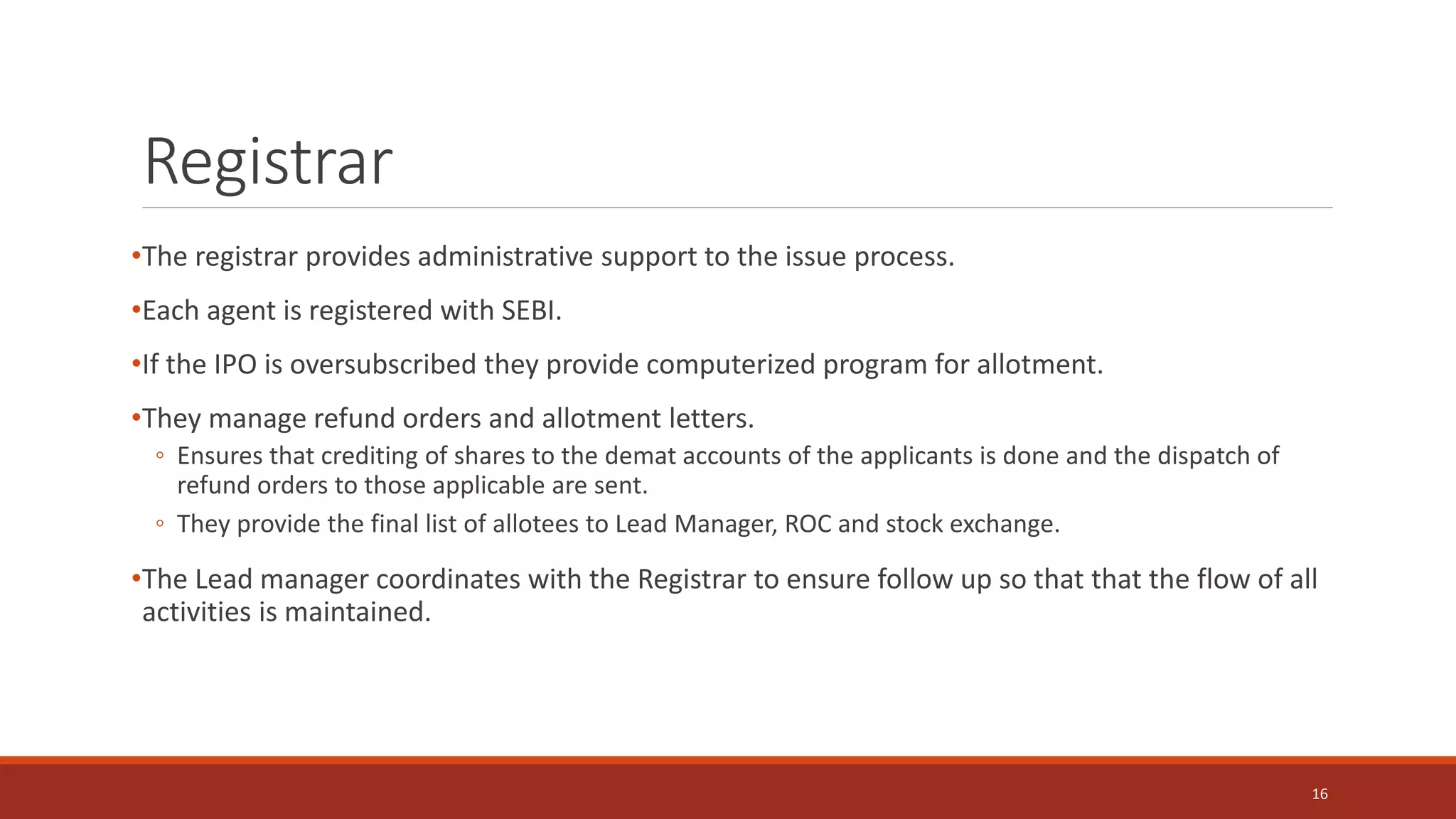 Registrar
•The registrar provides administrative support to the issue process.
•Each agent is registered with SEBI.
•If the IPO is oversubscribed they provide computerized program for allotment.
•They manage refund orders and allotment letters.
◦ Ensures that crediting of shares to the demat accounts of the applicants is done and the dispatch of
refund orders to those applicable are sent.
◦ They provide the final list of allotees to Lead Manager, ROC and stock exchange.
•The Lead manager coordinates with the Registrar to ensure follow up so that that the flow of all
activities is maintained.
16
 