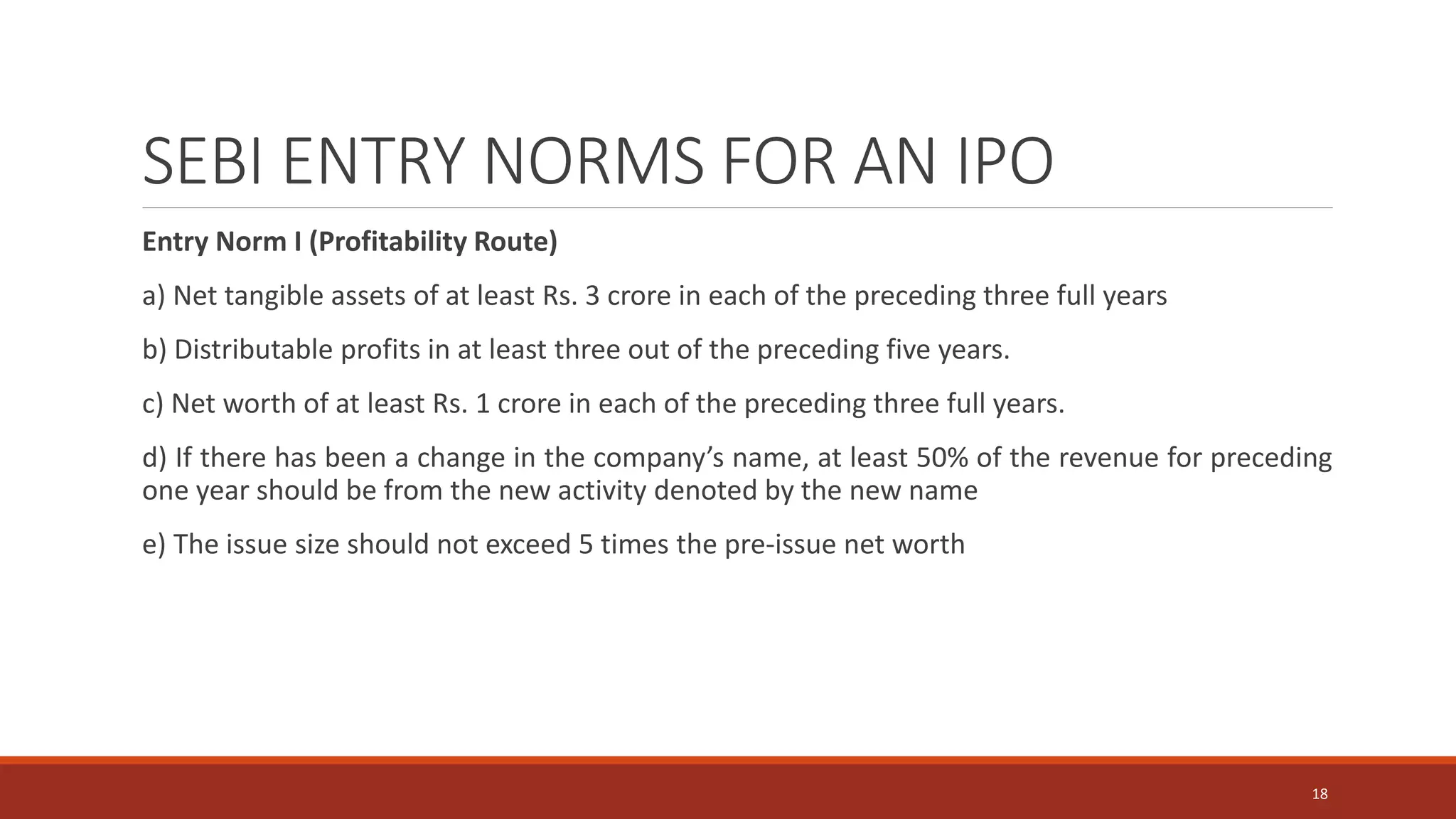 SEBI ENTRY NORMS FOR AN IPO
Entry Norm I (Profitability Route)
a) Net tangible assets of at least Rs. 3 crore in each of the preceding three full years
b) Distributable profits in at least three out of the preceding five years.
c) Net worth of at least Rs. 1 crore in each of the preceding three full years.
d) If there has been a change in the company’s name, at least 50% of the revenue for preceding
one year should be from the new activity denoted by the new name
e) The issue size should not exceed 5 times the pre-issue net worth
18
 