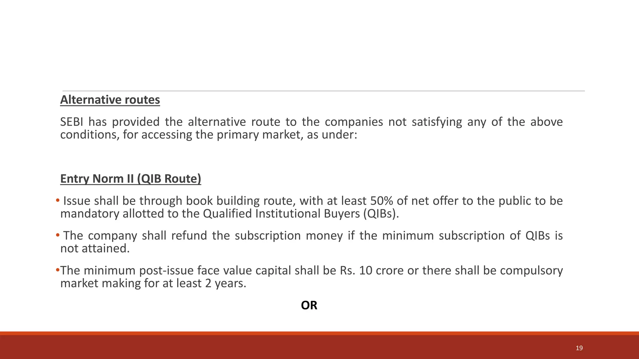 Alternative routes
SEBI has provided the alternative route to the companies not satisfying any of the above
conditions, for accessing the primary market, as under:
Entry Norm II (QIB Route)
• Issue shall be through book building route, with at least 50% of net offer to the public to be
mandatory allotted to the Qualified Institutional Buyers (QIBs).
• The company shall refund the subscription money if the minimum subscription of QIBs is
not attained.
•The minimum post-issue face value capital shall be Rs. 10 crore or there shall be compulsory
market making for at least 2 years.
OR
19
 