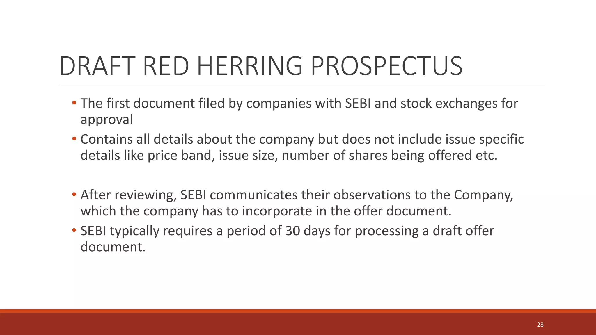 • The first document filed by companies with SEBI and stock exchanges for
approval
• Contains all details about the company but does not include issue specific
details like price band, issue size, number of shares being offered etc.
• After reviewing, SEBI communicates their observations to the Company,
which the company has to incorporate in the offer document.
• SEBI typically requires a period of 30 days for processing a draft offer
document.
28
DRAFT RED HERRING PROSPECTUS
 