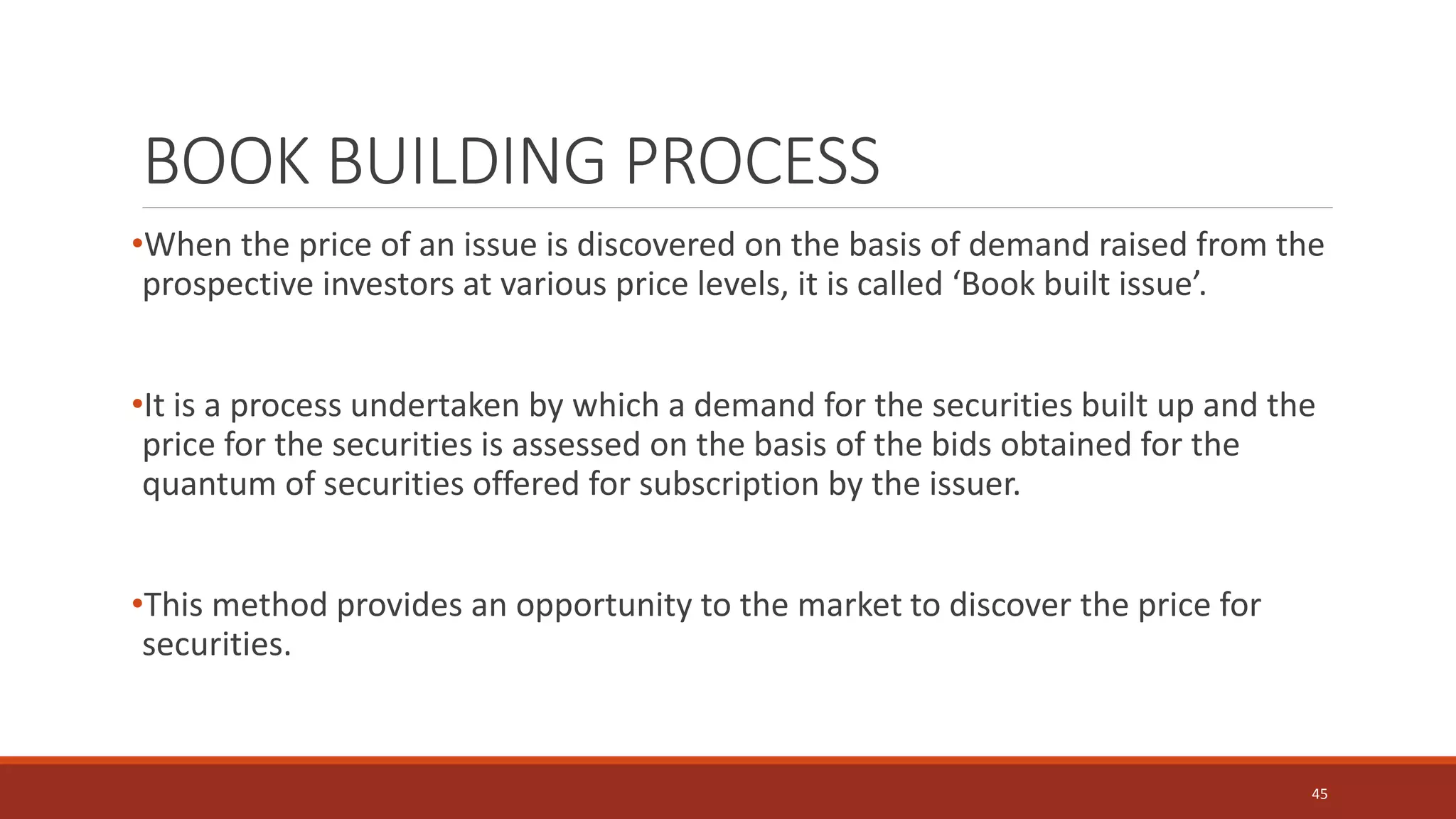 BOOK BUILDING PROCESS
•When the price of an issue is discovered on the basis of demand raised from the
prospective investors at various price levels, it is called ‘Book built issue’.
•It is a process undertaken by which a demand for the securities built up and the
price for the securities is assessed on the basis of the bids obtained for the
quantum of securities offered for subscription by the issuer.
•This method provides an opportunity to the market to discover the price for
securities.
45
 
