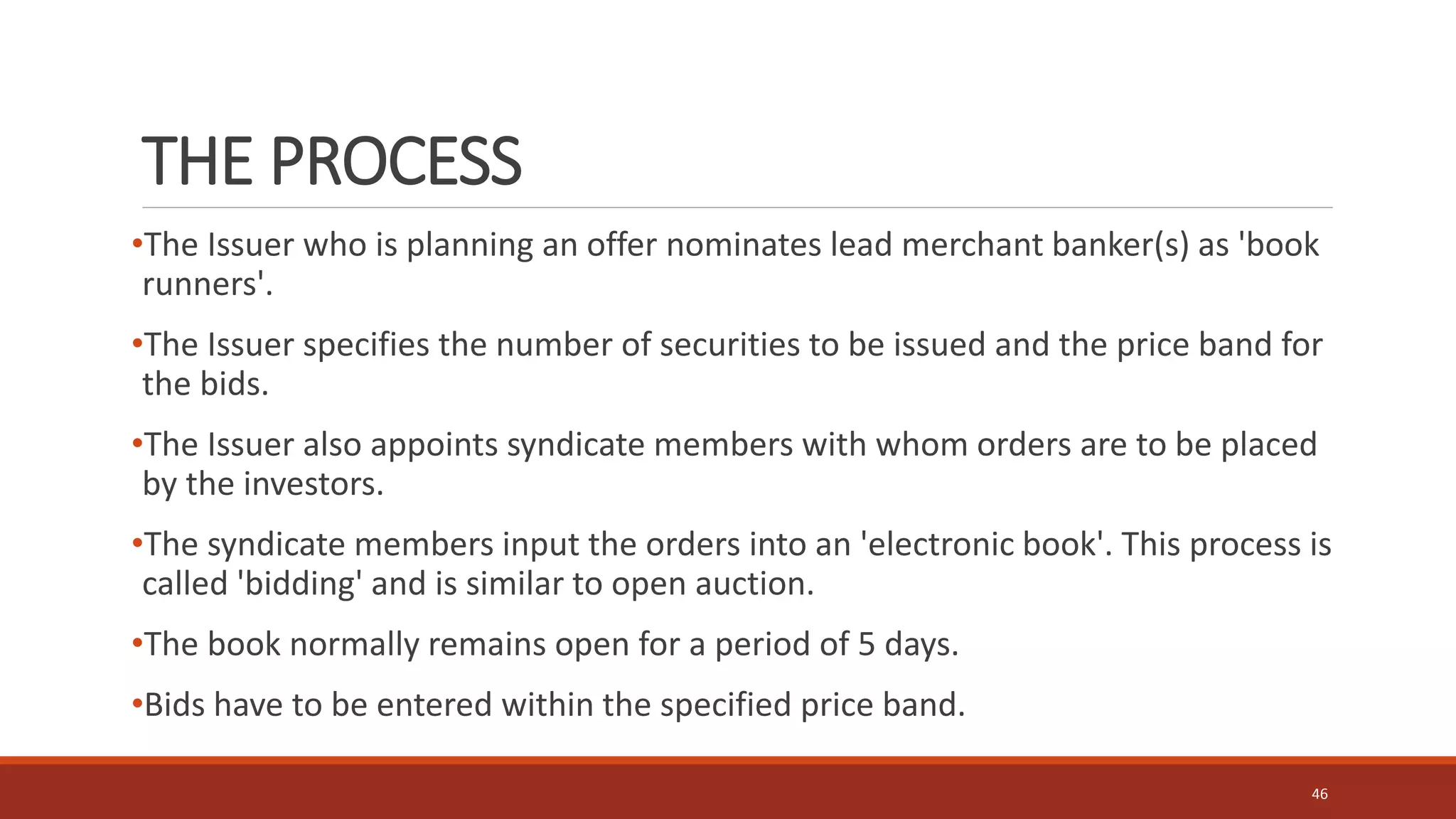 THE PROCESS
•The Issuer who is planning an offer nominates lead merchant banker(s) as 'book
runners'.
•The Issuer specifies the number of securities to be issued and the price band for
the bids.
•The Issuer also appoints syndicate members with whom orders are to be placed
by the investors.
•The syndicate members input the orders into an 'electronic book'. This process is
called 'bidding' and is similar to open auction.
•The book normally remains open for a period of 5 days.
•Bids have to be entered within the specified price band.
46
 