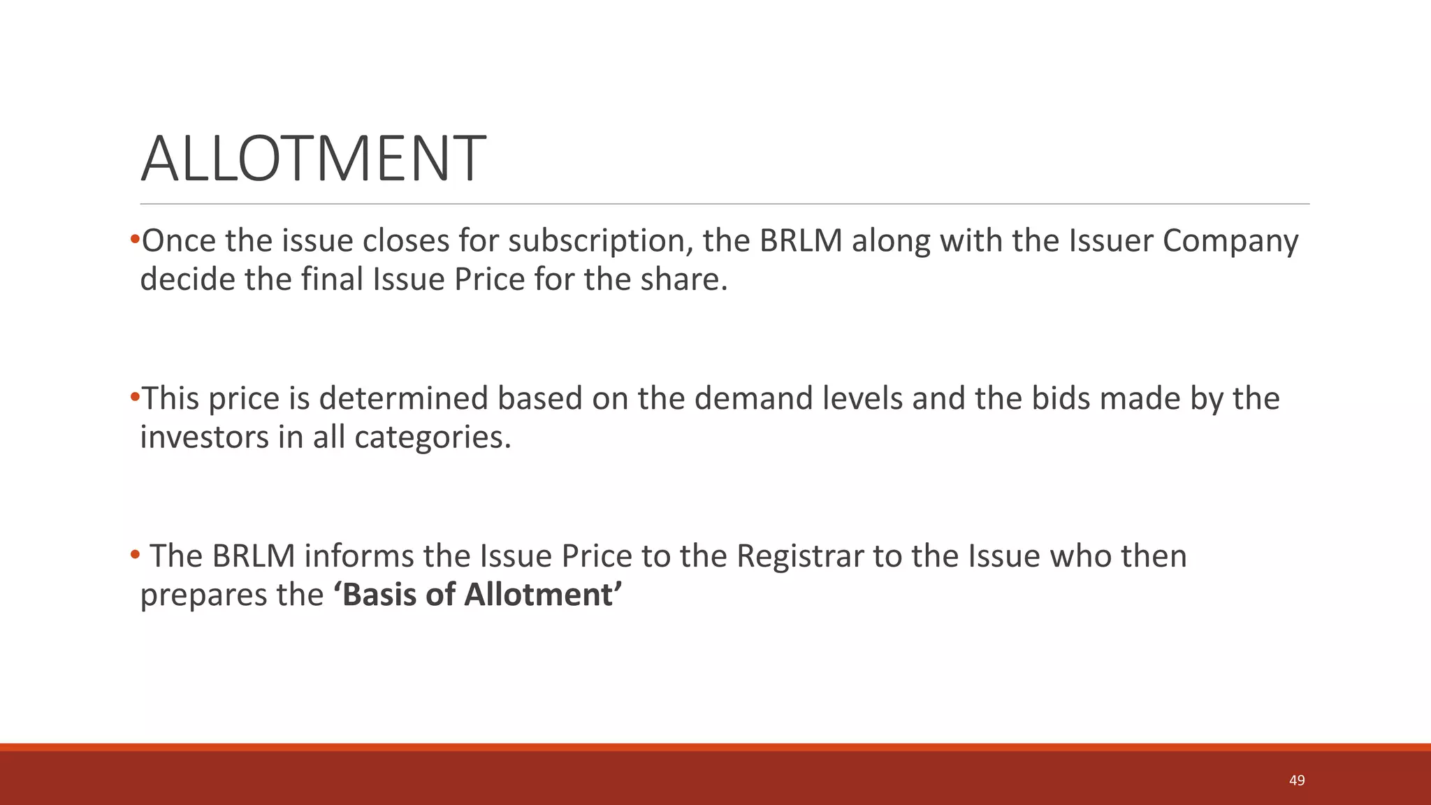ALLOTMENT
•Once the issue closes for subscription, the BRLM along with the Issuer Company
decide the final Issue Price for the share.
•This price is determined based on the demand levels and the bids made by the
investors in all categories.
• The BRLM informs the Issue Price to the Registrar to the Issue who then
prepares the ‘Basis of Allotment’
49
 