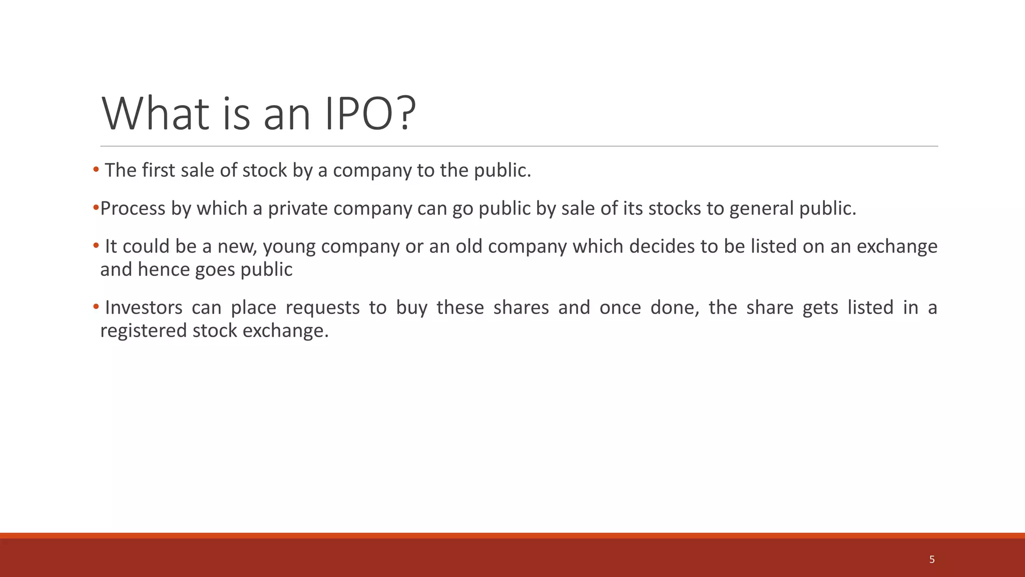 What is an IPO?
• The first sale of stock by a company to the public.
•Process by which a private company can go public by sale of its stocks to general public.
• It could be a new, young company or an old company which decides to be listed on an exchange
and hence goes public
• Investors can place requests to buy these shares and once done, the share gets listed in a
registered stock exchange.
5
 