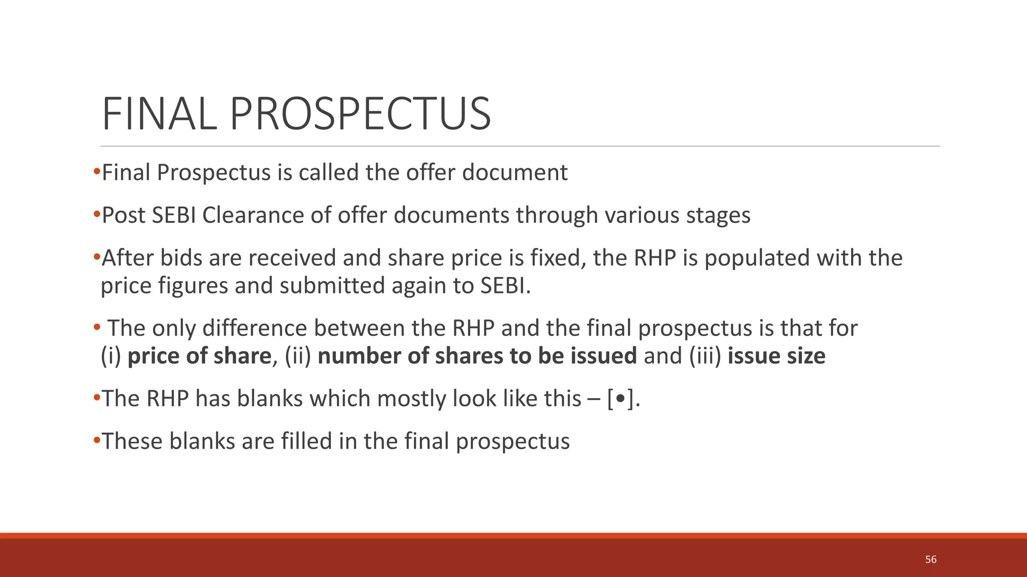 FINAL PROSPECTUS
•Final Prospectus is called the offer document
•Post SEBI Clearance of offer documents through various stages
•After bids are received and share price is fixed, the RHP is populated with the
price figures and submitted again to SEBI.
• The only difference between the RHP and the final prospectus is that for
(i) price of share, (ii) number of shares to be issued and (iii) issue size
•The RHP has blanks which mostly look like this – [•].
•These blanks are filled in the final prospectus
56
 
