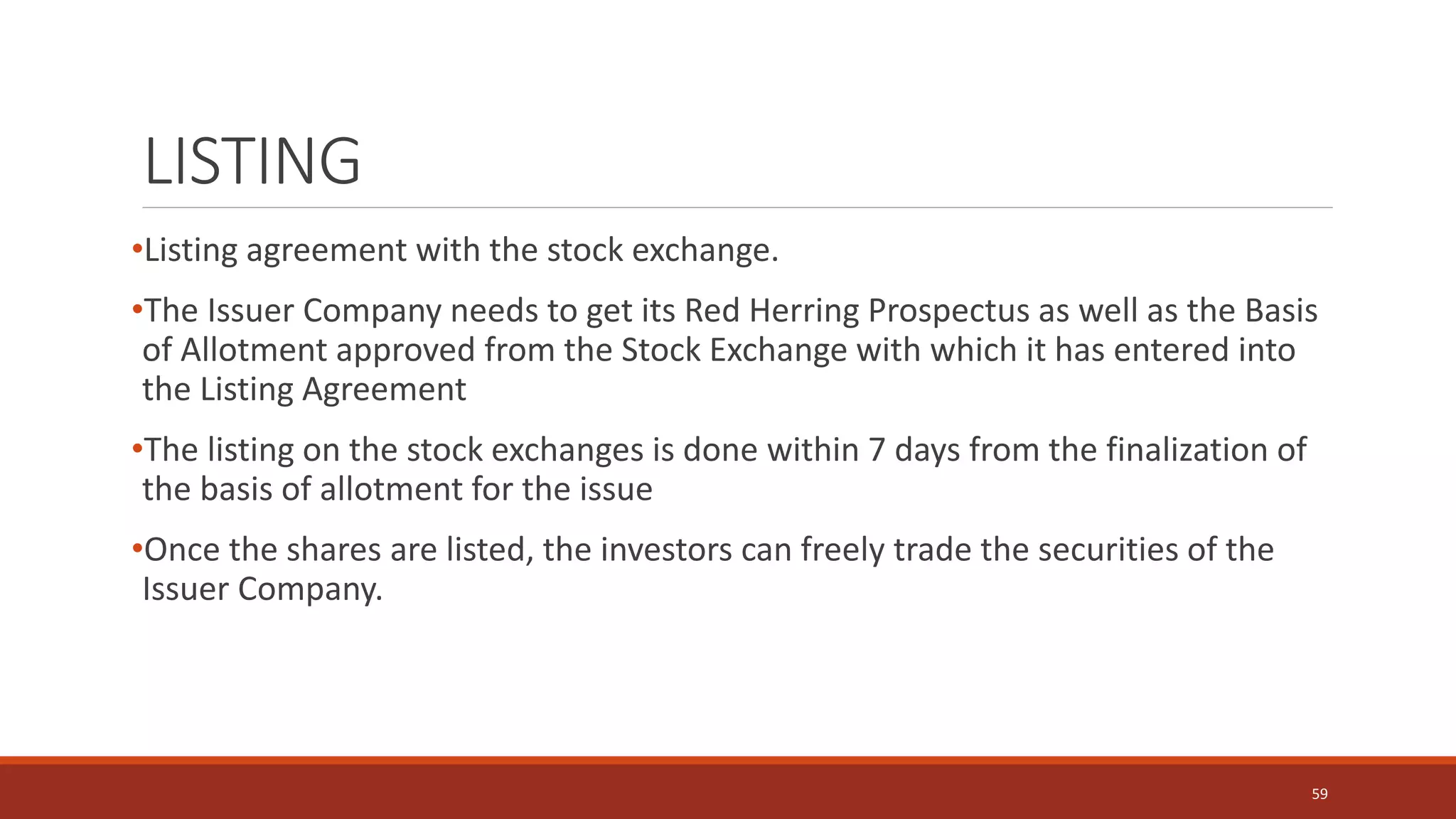LISTING
•Listing agreement with the stock exchange.
•The Issuer Company needs to get its Red Herring Prospectus as well as the Basis
of Allotment approved from the Stock Exchange with which it has entered into
the Listing Agreement
•The listing on the stock exchanges is done within 7 days from the finalization of
the basis of allotment for the issue
•Once the shares are listed, the investors can freely trade the securities of the
Issuer Company.
59
 