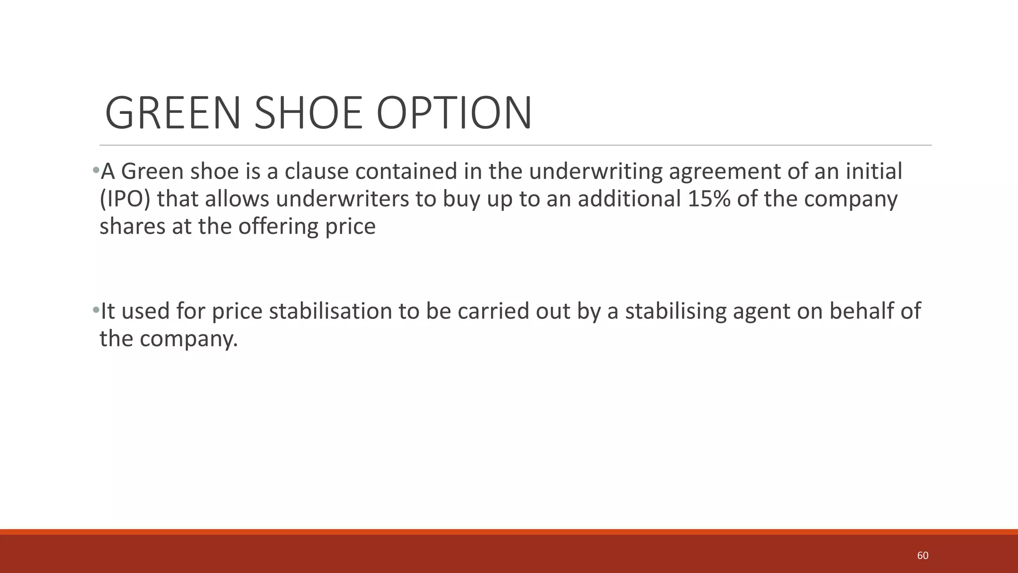 GREEN SHOE OPTION
•A Green shoe is a clause contained in the underwriting agreement of an initial
(IPO) that allows underwriters to buy up to an additional 15% of the company
shares at the offering price
•It used for price stabilisation to be carried out by a stabilising agent on behalf of
the company.
60
 