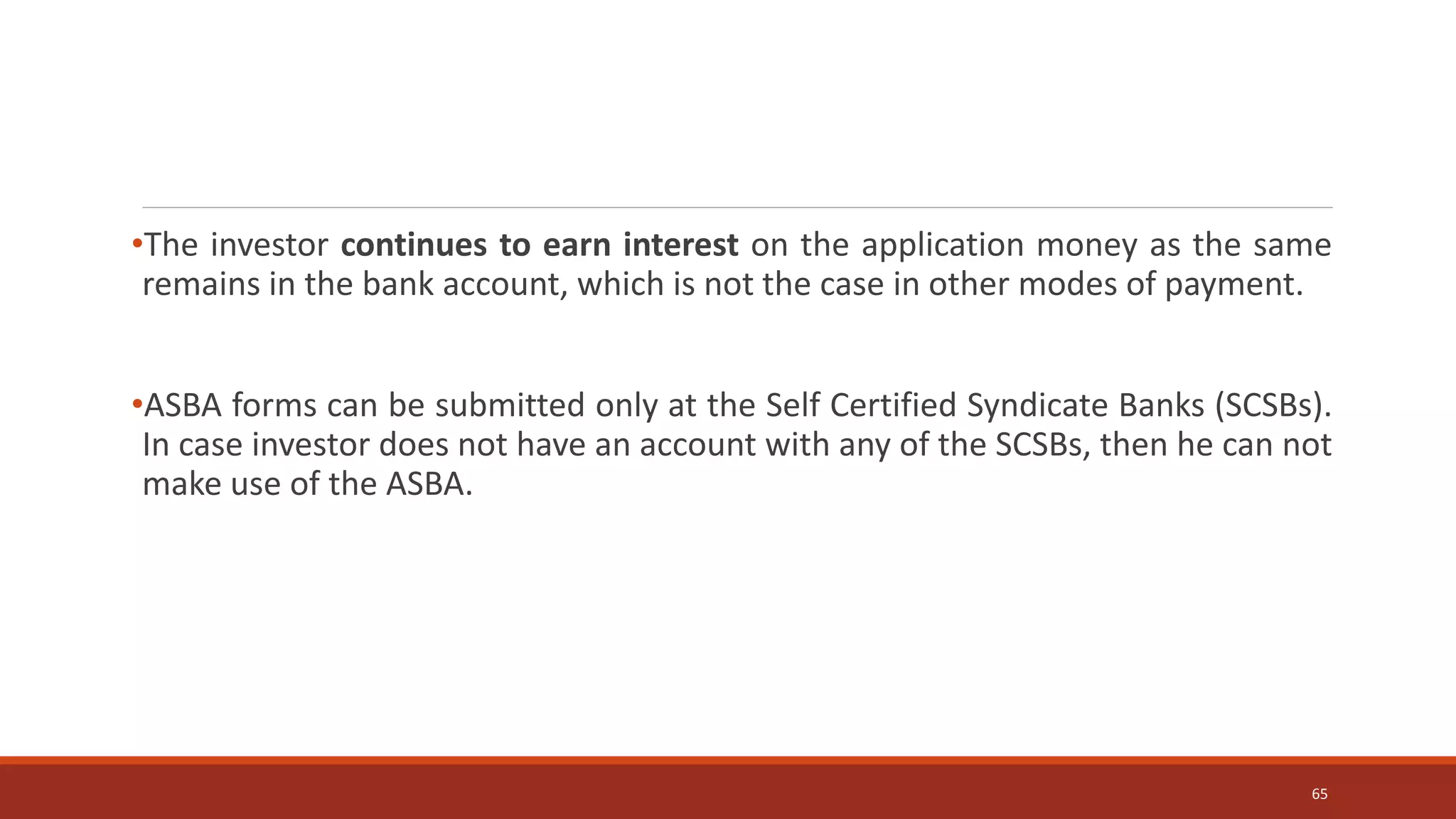 •The investor continues to earn interest on the application money as the same
remains in the bank account, which is not the case in other modes of payment.
•ASBA forms can be submitted only at the Self Certified Syndicate Banks (SCSBs).
In case investor does not have an account with any of the SCSBs, then he can not
make use of the ASBA.
65
 