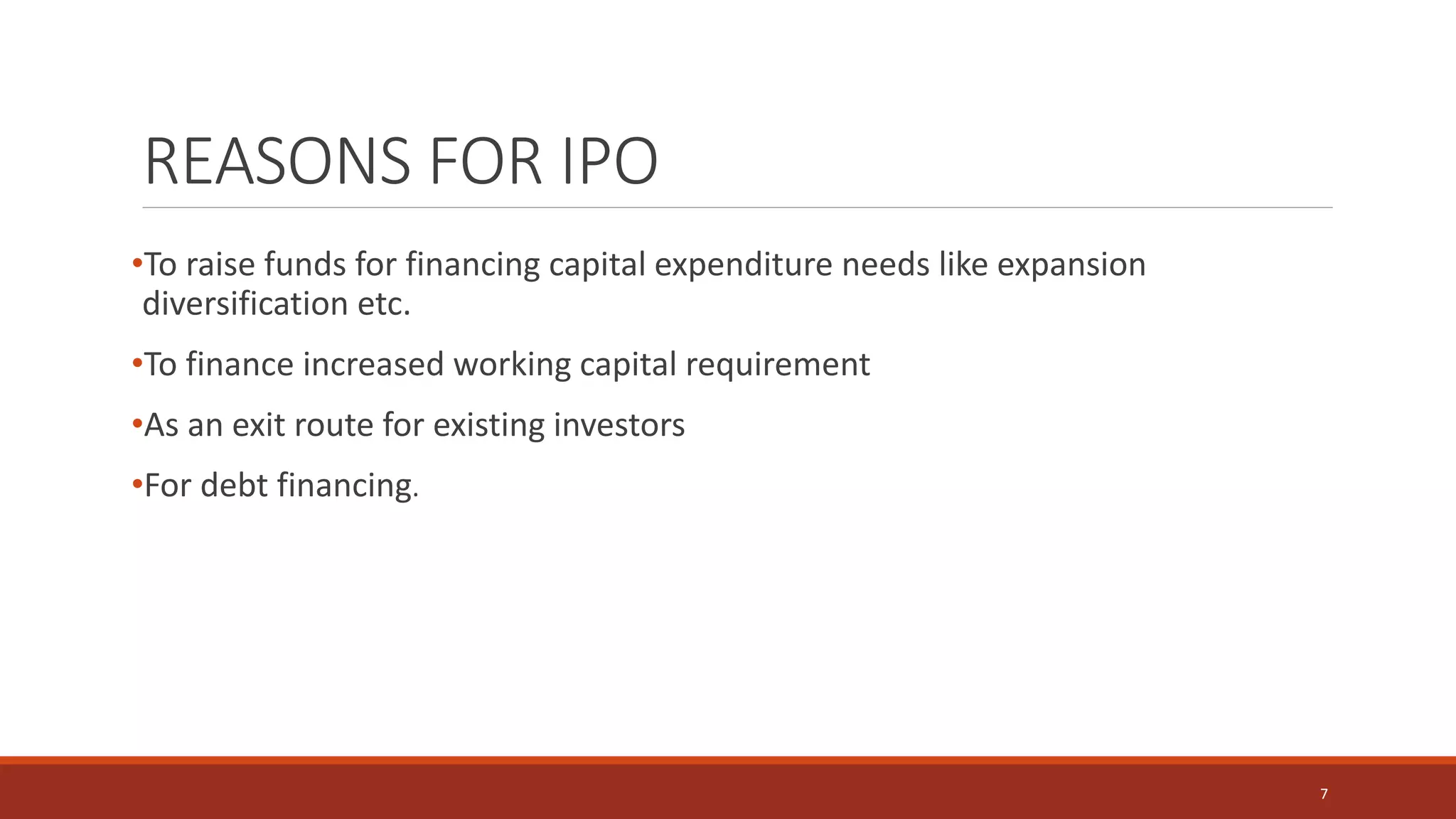 REASONS FOR IPO
•To raise funds for financing capital expenditure needs like expansion
diversification etc.
•To finance increased working capital requirement
•As an exit route for existing investors
•For debt financing.
7
 