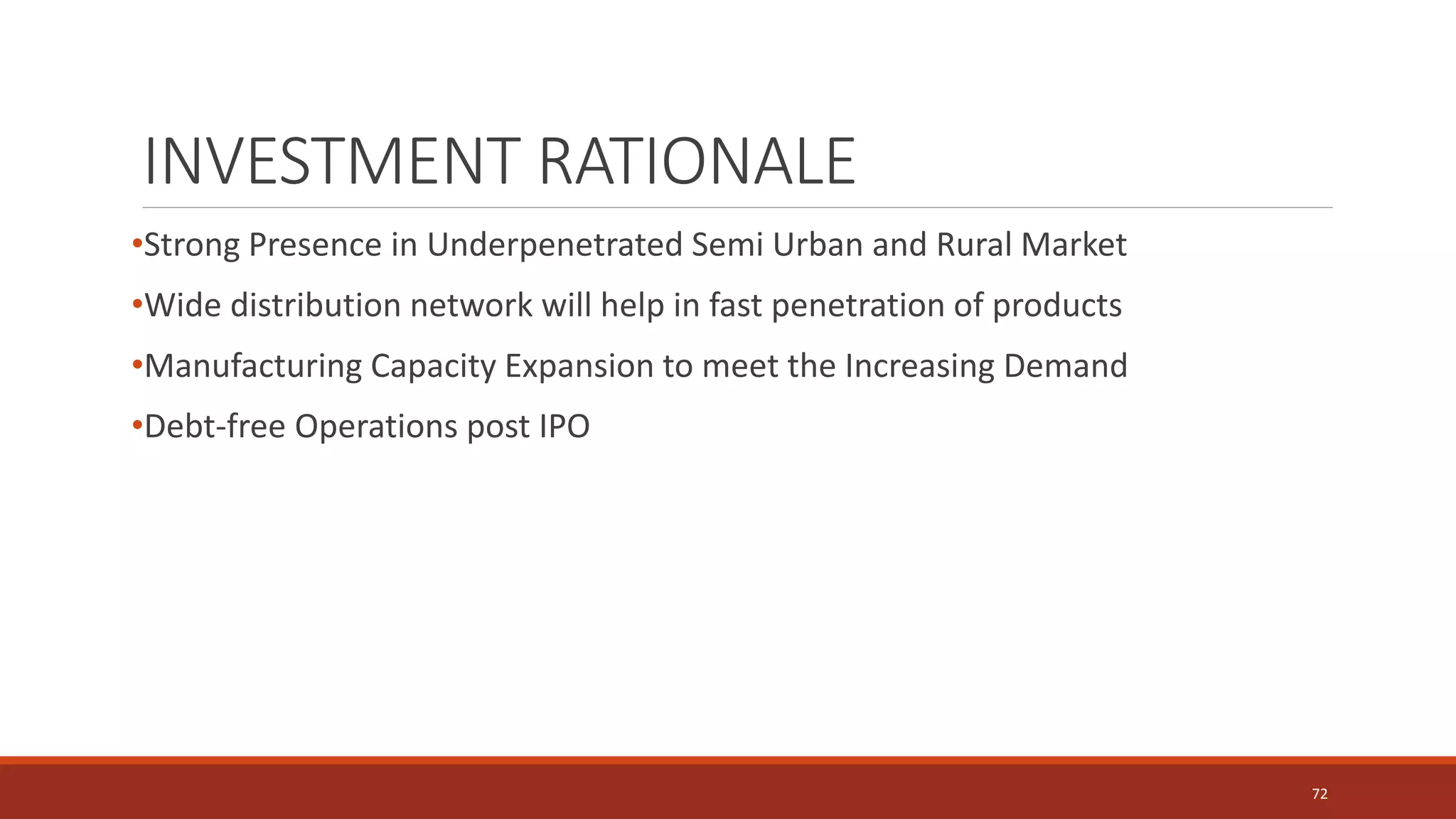 INVESTMENT RATIONALE
•Strong Presence in Underpenetrated Semi Urban and Rural Market
•Wide distribution network will help in fast penetration of products
•Manufacturing Capacity Expansion to meet the Increasing Demand
•Debt-free Operations post IPO
72
 
