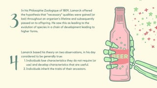 In his Philosophie Zoologique of 1809, Lamarck offered
the hypothesis that "necessary" qualities were gained (or
lost) throughout an organism's lifetime and subsequently
passed on to offspring. He saw this as leading to the
evolution of species in a chain of development leading to
higher forms.
Individuals lose characteristics they do not require (or
use) and develop characteristics that are useful.
Individuals inherit the traits of their ancestors.
Lamarck based his theory on two observations, in his day
considered to be generally true:
1.
2.
 