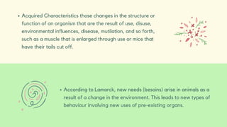 Acquired Characteristics those changes in the structure or
function of an organism that are the result of use, disuse,
environmental influences, disease, mutilation, and so forth,
such as a muscle that is enlarged through use or mice that
have their tails cut off.
According to Lamarck, new needs (besoins) arise in animals as a
result of a change in the environment. This leads to new types of
behaviour involving new uses of pre-existing organs.
 