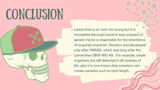 CONCLUSION
Lamarckism is an such not wrong but it is
incomplete because Lamarck was unaware of
genetic factor is responsible for the inheritance
of acquired character. Genetics was developed
only after 1900AD, which was long after the
Lamarckism (1809-1811) AD . For example, simple
organisms are still detected in all varieties of
life, plus it is now known that mutations can
create variation such as neck length.
 