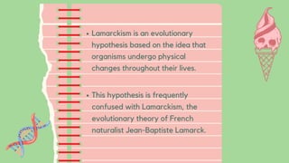 Lamarckism is an evolutionary
hypothesis based on the idea that
organisms undergo physical
changes throughout their lives.
This hypothesis is frequently
confused with Lamarckism, the
evolutionary theory of French
naturalist Jean-Baptiste Lamarck.
 
