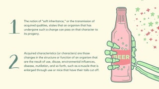 The notion of "soft inheritance," or the transmission of
acquired qualities, states that an organism that has
undergone such a change can pass on that character to
its progeny.
Acquired characteristics (or characters) are those
changes in the structure or function of an organism that
are the result of use, disuse, environmental influences,
disease, mutilation, and so forth, such as a muscle that is
enlarged through use or mice that have their tails cut off.
 