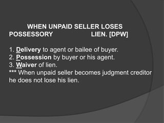 WHEN UNPAID SELLER LOSES
POSSESSORY LIEN. [DPW]
1. Delivery to agent or bailee of buyer.
2. Possession by buyer or his agent.
3. Waiver of lien.
*** When unpaid seller becomes judgment creditor
he does not lose his lien.
 