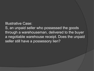 Illustrative Case:
S, an unpaid seller who possessed the goods
through a warehouseman, delivered to the buyer
a negotiable warehouse receipt. Does the unpaid
seller still have a possessory lien?
 