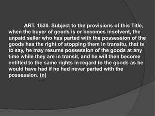 ART. 1530. Subject to the provisions of this Title,
when the buyer of goods is or becomes insolvent, the
unpaid seller who has parted with the possession of the
goods has the right of stopping them in transitu, that is
to say, he may resume possession of the goods at any
time while they are in transit, and he will then become
entitled to the same rights in regard to the goods as he
would have had if he had never parted with the
possession. (n)
 