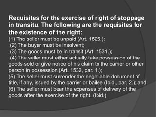 Requisites for the exercise of right of stoppage
in transitu. The following are the requisites for
the existence of the right:
(1) The seller must be unpaid (Art. 1525.);
(2) The buyer must be insolvent;
(3) The goods must be in transit (Art. 1531.);
(4) The seller must either actually take possession of the
goods sold or give notice of his claim to the carrier or other
person in possession (Art. 1532, par. 1.);
(5) The seller must surrender the negotiable document of
title, if any, issued by the carrier or bailee (Ibid., par. 2.); and
(6) The seller must bear the expenses of delivery of the
goods after the exercise of the right. (Ibid.)
 