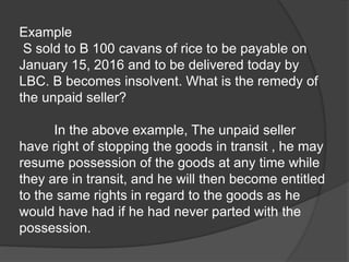 Example
S sold to B 100 cavans of rice to be payable on
January 15, 2016 and to be delivered today by
LBC. B becomes insolvent. What is the remedy of
the unpaid seller?
In the above example, The unpaid seller
have right of stopping the goods in transit , he may
resume possession of the goods at any time while
they are in transit, and he will then become entitled
to the same rights in regard to the goods as he
would have had if he had never parted with the
possession.
 