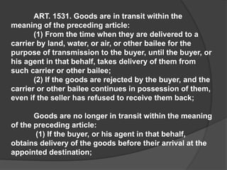 ART. 1531. Goods are in transit within the
meaning of the preceding article:
(1) From the time when they are delivered to a
carrier by land, water, or air, or other bailee for the
purpose of transmission to the buyer, until the buyer, or
his agent in that behalf, takes delivery of them from
such carrier or other bailee;
(2) If the goods are rejected by the buyer, and the
carrier or other bailee continues in possession of them,
even if the seller has refused to receive them back;
Goods are no longer in transit within the meaning
of the preceding article:
(1) If the buyer, or his agent in that behalf,
obtains delivery of the goods before their arrival at the
appointed destination;
 
