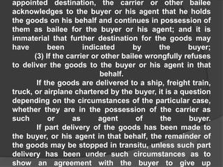 appointed destination, the carrier or other bailee
acknowledges to the buyer or his agent that he holds
the goods on his behalf and continues in possession of
them as bailee for the buyer or his agent; and it is
immaterial that further destination for the goods may
have been indicated by the buyer;
(3) If the carrier or other bailee wrongfully refuses
to deliver the goods to the buyer or his agent in that
behalf.
If the goods are delivered to a ship, freight train,
truck, or airplane chartered by the buyer, it is a question
depending on the circumstances of the particular case,
whether they are in the possession of the carrier as
such or as agent of the buyer.
If part delivery of the goods has been made to
the buyer, or his agent in that behalf, the remainder of
the goods may be stopped in transitu, unless such part
delivery has been under such circumstances as to
show an agreement with the buyer to give up
 