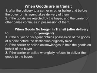 When Goods are in transit
1. after the delivery to a carrier or other bailee and before
the buyer or his agent takes delivery of them
2. if the goods are rejected by the buyer, and the carrier or
other bailee continues in possession of them.
When Goods No longer in Transit (after delivery
to buyer/agent)
1. if the buyer or his agent obtains possession of the goods
at a point before the destination originally fixed.
2. if the carrier or bailee acknowledges to hold the goods on
behalf of the buyer
3. if the carrier or bailee wrongfully refuses to deliver the
goods to the buyer.
 