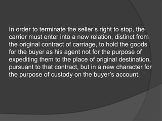 In order to terminate the seller’s right to stop, the
carrier must enter into a new relation, distinct from
the original contract of carriage, to hold the goods
for the buyer as his agent not for the purpose of
expediting them to the place of original destination,
pursuant to that contract, but in a new character for
the purpose of custody on the buyer’s account.
 