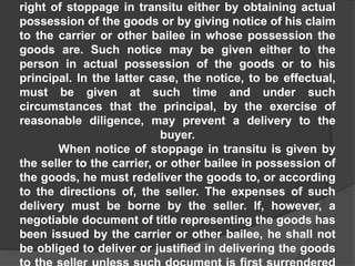right of stoppage in transitu either by obtaining actual
possession of the goods or by giving notice of his claim
to the carrier or other bailee in whose possession the
goods are. Such notice may be given either to the
person in actual possession of the goods or to his
principal. In the latter case, the notice, to be effectual,
must be given at such time and under such
circumstances that the principal, by the exercise of
reasonable diligence, may prevent a delivery to the
buyer.
When notice of stoppage in transitu is given by
the seller to the carrier, or other bailee in possession of
the goods, he must redeliver the goods to, or according
to the directions of, the seller. The expenses of such
delivery must be borne by the seller. If, however, a
negotiable document of title representing the goods has
been issued by the carrier or other bailee, he shall not
be obliged to deliver or justified in delivering the goods
 