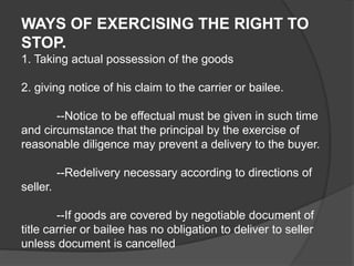 WAYS OF EXERCISING THE RIGHT TO
STOP.
1. Taking actual possession of the goods
2. giving notice of his claim to the carrier or bailee.
--Notice to be effectual must be given in such time
and circumstance that the principal by the exercise of
reasonable diligence may prevent a delivery to the buyer.
--Redelivery necessary according to directions of
seller.
--If goods are covered by negotiable document of
title carrier or bailee has no obligation to deliver to seller
unless document is cancelled
 