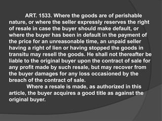 ART. 1533. Where the goods are of perishable
nature, or where the seller expressly reserves the right
of resale in case the buyer should make default, or
where the buyer has been in default in the payment of
the price for an unreasonable time, an unpaid seller
having a right of lien or having stopped the goods in
transitu may resell the goods. He shall not thereafter be
liable to the original buyer upon the contract of sale for
any profit made by such resale, but may recover from
the buyer damages for any loss occasioned by the
breach of the contract of sale.
Where a resale is made, as authorized in this
article, the buyer acquires a good title as against the
original buyer.
 