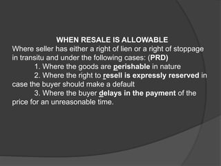 WHEN RESALE IS ALLOWABLE
Where seller has either a right of lien or a right of stoppage
in transitu and under the following cases: (PRD)
1. Where the goods are perishable in nature
2. Where the right to resell is expressly reserved in
case the buyer should make a default
3. Where the buyer delays in the payment of the
price for an unreasonable time.
 