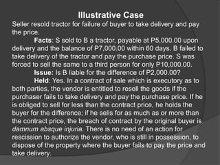 Illustrative Case
Seller resold tractor for failure of buyer to take delivery and pay
the price.
Facts: S sold to B a tractor, payable at P5,000.00 upon
delivery and the balance of P7,000.00 within 60 days. B failed to
take delivery of the tractor and pay the purchase price. S was
forced to sell the same to a third person for only P10,000.00.
Issue: Is B liable for the difference of P2,000.00?
Held: Yes. In a contract of sale which is executory as to
both parties, the vendor is entitled to resell the goods if the
purchaser fails to take delivery and pay the purchase price. If he
is obliged to sell for less than the contract price, he holds the
buyer for the difference; if he sells for as much as or more than
the contract price, the breach of contract by the original buyer is
damnum absque injuria. There is no need of an action for
rescission to authorize the vendor, who is still in possession, to
dispose of the property where the buyer fails to pay the price and
take delivery.
 