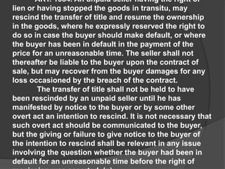 ART. 1534. An unpaid seller having the right of
lien or having stopped the goods in transitu, may
rescind the transfer of title and resume the ownership
in the goods, where he expressly reserved the right to
do so in case the buyer should make default, or where
the buyer has been in default in the payment of the
price for an unreasonable time. The seller shall not
thereafter be liable to the buyer upon the contract of
sale, but may recover from the buyer damages for any
loss occasioned by the breach of the contract.
The transfer of title shall not be held to have
been rescinded by an unpaid seller until he has
manifested by notice to the buyer or by some other
overt act an intention to rescind. It is not necessary that
such overt act should be communicated to the buyer,
but the giving or failure to give notice to the buyer of
the intention to rescind shall be relevant in any issue
involving the question whether the buyer had been in
default for an unreasonable time before the right of
 
