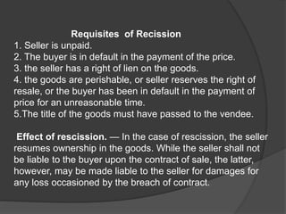 Requisites of Recission
1. Seller is unpaid.
2. The buyer is in default in the payment of the price.
3. the seller has a right of lien on the goods.
4. the goods are perishable, or seller reserves the right of
resale, or the buyer has been in default in the payment of
price for an unreasonable time.
5.The title of the goods must have passed to the vendee.
Effect of rescission. — In the case of rescission, the seller
resumes ownership in the goods. While the seller shall not
be liable to the buyer upon the contract of sale, the latter,
however, may be made liable to the seller for damages for
any loss occasioned by the breach of contract.
 