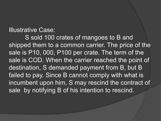 Illustrative Case:
S sold 100 crates of mangoes to B and
shipped them to a common carrier. The price of the
sale is P10, 000, P100 per crate. The term of the
sale is COD. When the carrier reached the point of
destination, S demanded payment from B, but B
failed to pay. Since B cannot comply with what is
incumbent upon him, S may rescind the contract of
sale by notifying B of his intention to rescind.
 