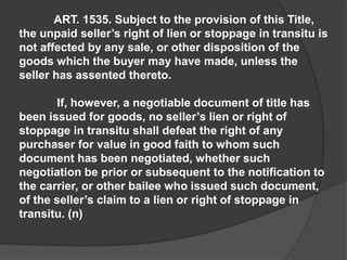 ART. 1535. Subject to the provision of this Title,
the unpaid seller’s right of lien or stoppage in transitu is
not affected by any sale, or other disposition of the
goods which the buyer may have made, unless the
seller has assented thereto.
If, however, a negotiable document of title has
been issued for goods, no seller’s lien or right of
stoppage in transitu shall defeat the right of any
purchaser for value in good faith to whom such
document has been negotiated, whether such
negotiation be prior or subsequent to the notification to
the carrier, or other bailee who issued such document,
of the seller’s claim to a lien or right of stoppage in
transitu. (n)
 