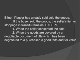 Effect if buyer has already sold sold the goods.
If the buyer sold the goods, the seller’s lien or
stoppage in transitu remains, EXCEPT :
1. When the seller consented the sale.
2. When the goods are covered by a
negotiable document of title which has been
negotiated to a purchaser in good faith and for value.
 