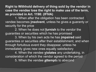 Right to Withhold delivery of thing sold by the vendor in
case the vendee lose the right to make use of the term,
as provided in Art. 1198: (IFIVA)
1. When after the obligation has been contracted
vendee becomes insolvent, unless he gives a guaranty or
security for the price
2. When he does not furnish to the vendor the
guaranties or securities which he has promised
3. When by his own acts he has impaired said
guaranties or securities after their establishment, and when
through fortuitous event they disappear, unless he
immediately gives new ones equally satisfactory
4. When the vendee violates any undertaking, in
consideration of which the vendor agreed to the period
5. When the vendee attempts to abscond
 