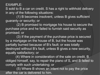 EXAMPLE:
S sold to B a car on credit. S has a right to withhold delivery
in any of the following situations:
(1) B becomes insolvent, unless B gives sufficient
guaranty or security; or
(2) B promised to mortgage his house to secure the
purchase price and he failed to furnish said security as
promised; or
(3) If the payment of the purchase price is secured
by a mortgage on the house of B, but the house was
partially burned because of B’s fault; or was totally
destroyed without B’s fault, unless B gives a new security,
equally satisfactory; or
(4) Where in consideration of the sale on credit, B
obliged himself, say, to repair the piano of S, and B failed to
comply with such undertaking; or
(5) Where B shows an intent not to pay the price
after the car is delivered to him.
 