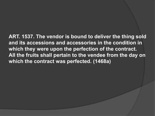 ART. 1537. The vendor is bound to deliver the thing sold
and its accessions and accessories in the condition in
which they were upon the perfection of the contract.
All the fruits shall pertain to the vendee from the day on
which the contract was perfected. (1468a)
 