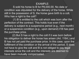EXAMPLE:
S sold his horse to B for P8,000.00. No date or
condition was stipulated for the delivery of the horse. While
still in the possession of S, the horse gave birth to a colt.
Who has a right to the colt?
(1) B is entitled to the colt which was born after the
perfection of the contract. This holds true even if the
delivery is subject to a suspensive period (e.g., next month)
or a suspensive condition (e.g., upon demand) if B has paid
the purchase price.
(2) But S has a right to the colt if it was born before
his obligation to deliver the horse has arisen (Art. 1164.) and
B has not yet paid the purchase price. In this case, upon the
fulfillment of the condition or the arrival of the period, S does
not have to give the colt and B is not obliged to pay legal
interests since the colt and the interests are deemed to
have been mutually compensated.
 
