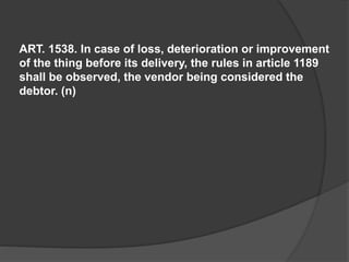 ART. 1538. In case of loss, deterioration or improvement
of the thing before its delivery, the rules in article 1189
shall be observed, the vendor being considered the
debtor. (n)
 