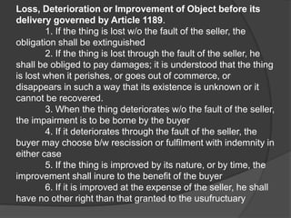 Loss, Deterioration or Improvement of Object before its
delivery governed by Article 1189.
1. If the thing is lost w/o the fault of the seller, the
obligation shall be extinguished
2. If the thing is lost through the fault of the seller, he
shall be obliged to pay damages; it is understood that the thing
is lost when it perishes, or goes out of commerce, or
disappears in such a way that its existence is unknown or it
cannot be recovered.
3. When the thing deteriorates w/o the fault of the seller,
the impairment is to be borne by the buyer
4. If it deteriorates through the fault of the seller, the
buyer may choose b/w rescission or fulfilment with indemnity in
either case
5. If the thing is improved by its nature, or by time, the
improvement shall inure to the benefit of the buyer
6. If it is improved at the expense of the seller, he shall
have no other right than that granted to the usufructuary
 